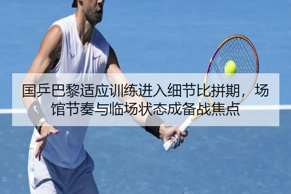 国乒巴黎适应训练进入细节比拼期，场馆节奏与临场状态成备战焦点 | Sina Sports